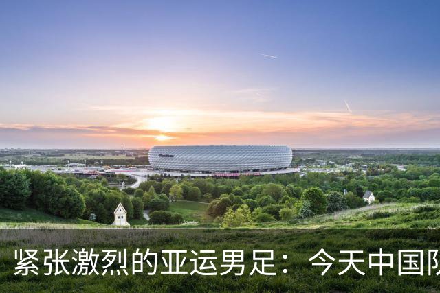 紧张激烈的亚运男足：今天中国队与泰国队的较量预测